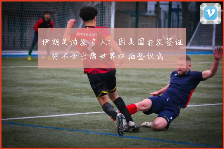 伊朗足协发言人：因美国拒发签证，将不会出席世界杯抽签仪式