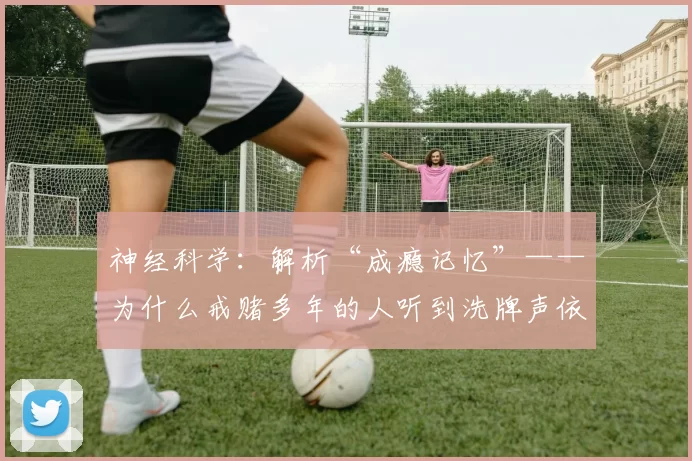 神经科学：解析“成瘾记忆”——为什么戒赌多年的人听到洗牌声依然会心跳加速。（成瘾记忆的神经机制：为何戒赌多年的人听到洗牌声仍会心跳加速）