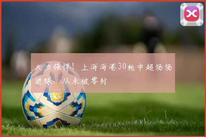 火力强悍！上海海港30轮中超场场进球，从未被零封