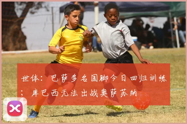 世体：巴萨多名国脚今日回归训练；库巴西无法出战奥萨苏纳