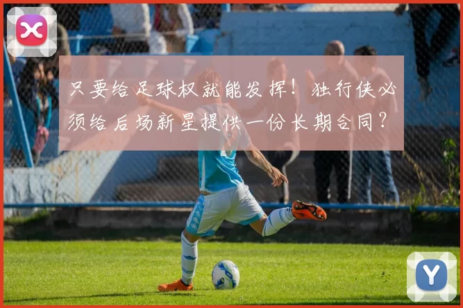 只要给足球权就能发挥！独行侠必须给后场新星提供一份长期合同？