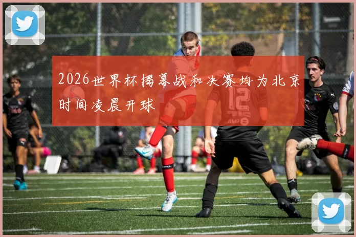 2026世界杯揭幕战和决赛均为北京时间凌晨开球