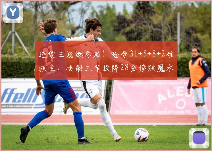 连续三场燃尽局！哈登31+5+8+2难救主，快船三节投降28分惨败魔术