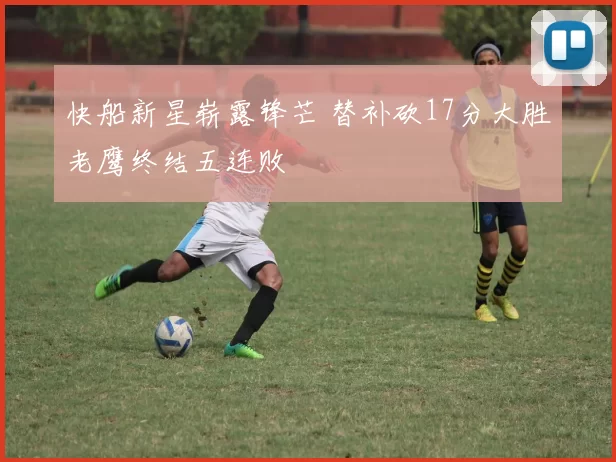 快船新星崭露锋芒 替补砍17分大胜老鹰终结五连败