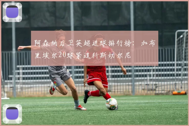 阿森纳后卫英超进球排行榜：加布里埃尔20球紧追科斯切尔尼