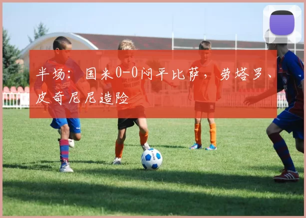 半场：国米0-0闷平比萨，劳塔罗、皮奇尼尼造险