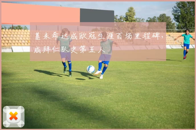 基米希达成欧冠生涯百场里程碑，成拜仁队史第五人