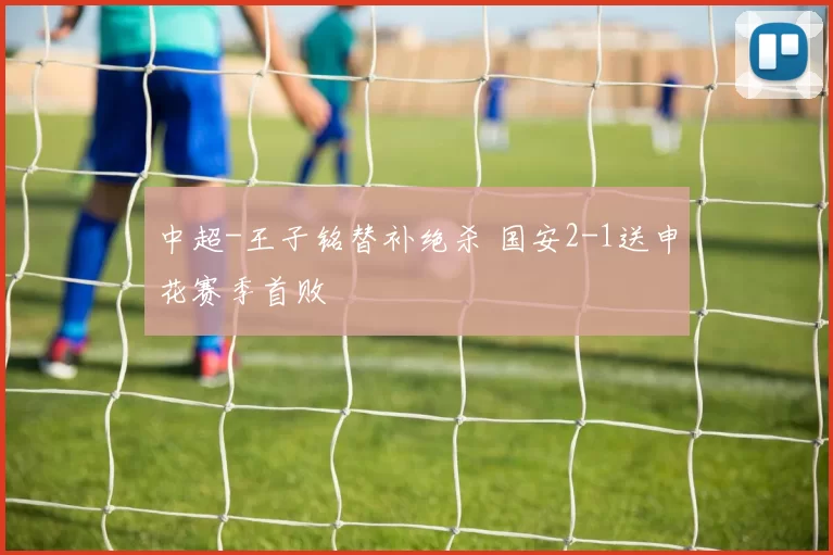 中超-王子铭替补绝杀 国安2-1送申花赛季首败