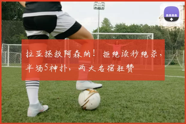 拉亚拯救阿森纳！拒绝读秒绝杀，半场5神扑，两大名宿狂赞