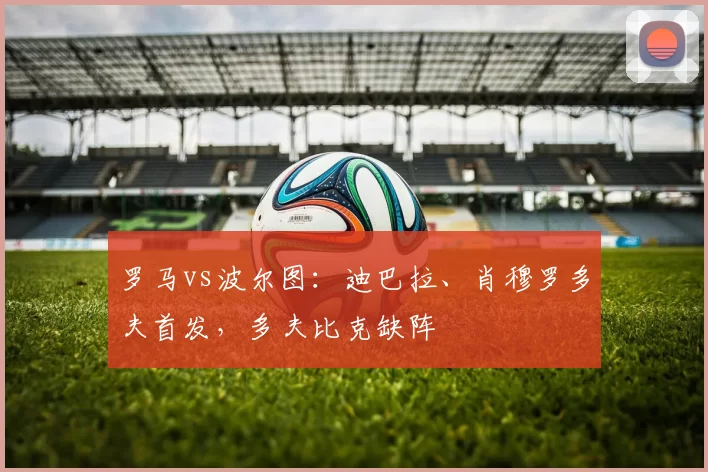 罗马vs波尔图：迪巴拉、肖穆罗多夫首发，多夫比克缺阵