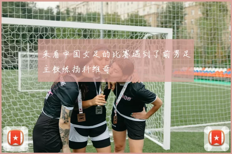 来看中国女足的比赛遇到了前男足主教练扬科维奇