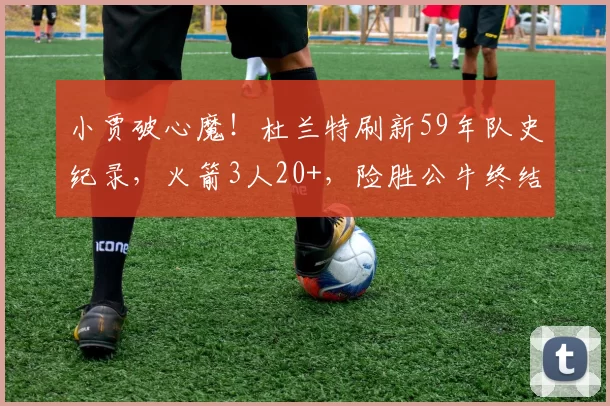 小贾破心魔！杜兰特刷新59年队史纪录，火箭3人20+，险胜公牛终结3连败