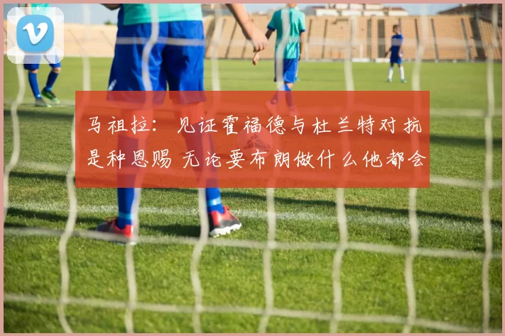 马祖拉：见证霍福德与杜兰特对抗是种恩赐 无论要布朗做什么他都会全力以赴