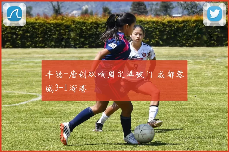 半场-唐创双响周定洋破门 成都蓉城3-1海港