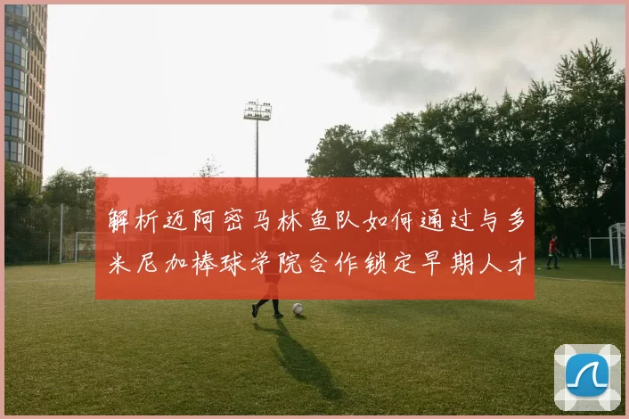 解析迈阿密马林鱼队如何通过与多米尼加棒球学院合作锁定早期人才