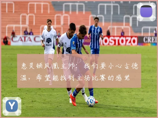 惠灵顿凤凰主帅：我们要小心古德温，希望能找到主场比赛的感觉