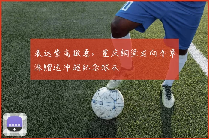 表达崇高敬意，重庆铜梁龙向李章洙赠送冲超纪念球衣