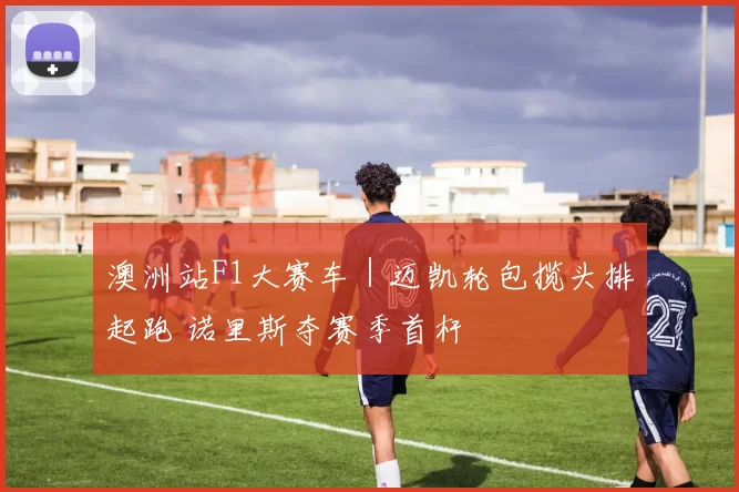 澳洲站F1大赛车｜迈凯轮包揽头排起跑 诺里斯夺赛季首杆
