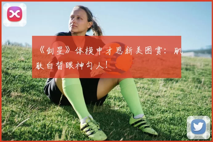 《剑星》体模申才恩新美图赏：肌肤白皙眼神勾人！