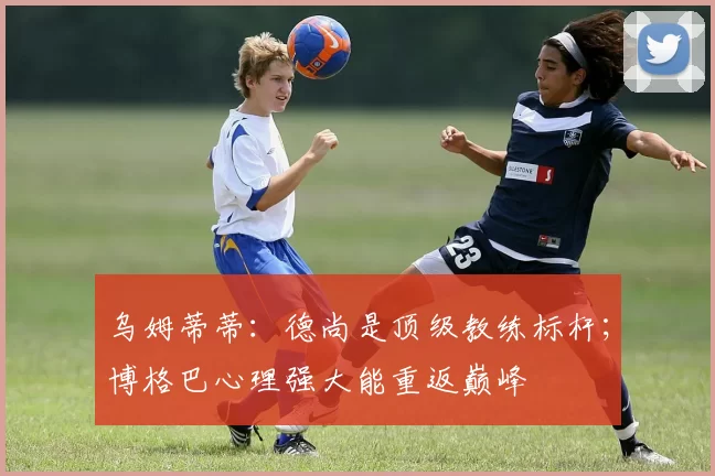 乌姆蒂蒂：德尚是顶级教练标杆；博格巴心理强大能重返巅峰