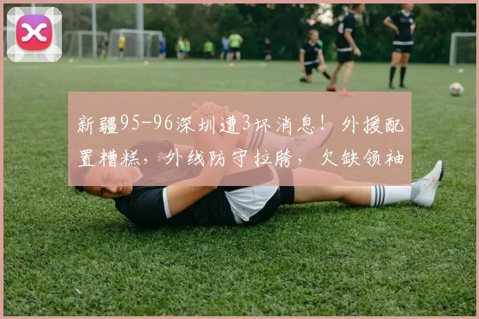 新疆95-96深圳遭3坏消息！外援配置糟糕，外线防守拉胯，欠缺领袖