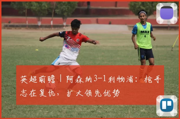 英超前瞻｜阿森纳3-1利物浦：枪手志在复仇，扩大领先优势