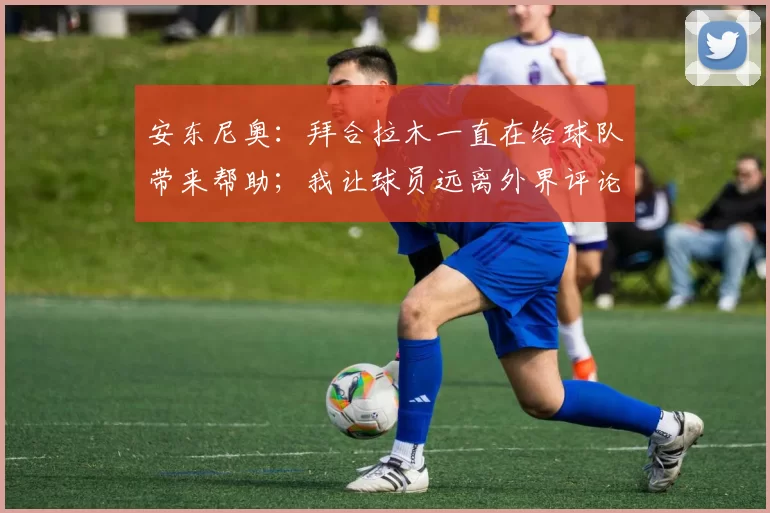 安东尼奥：拜合拉木一直在给球队带来帮助；我让球员远离外界评论