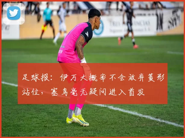 足球报：伊万大概率不会放弃菱形站位，塞鸟毫无疑问进入首发