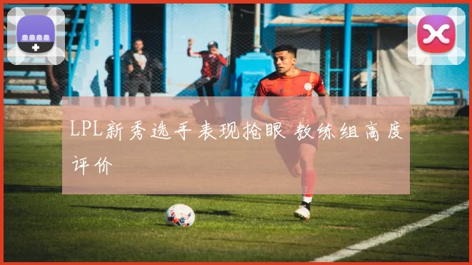 LPL新秀选手表现抢眼 教练组高度评价