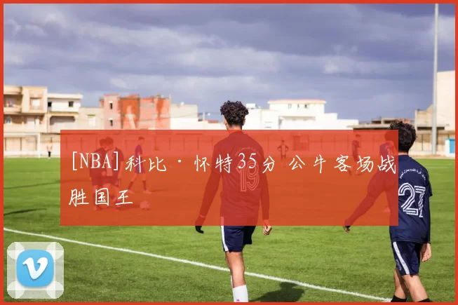 [NBA]科比·怀特35分 公牛客场战胜国王