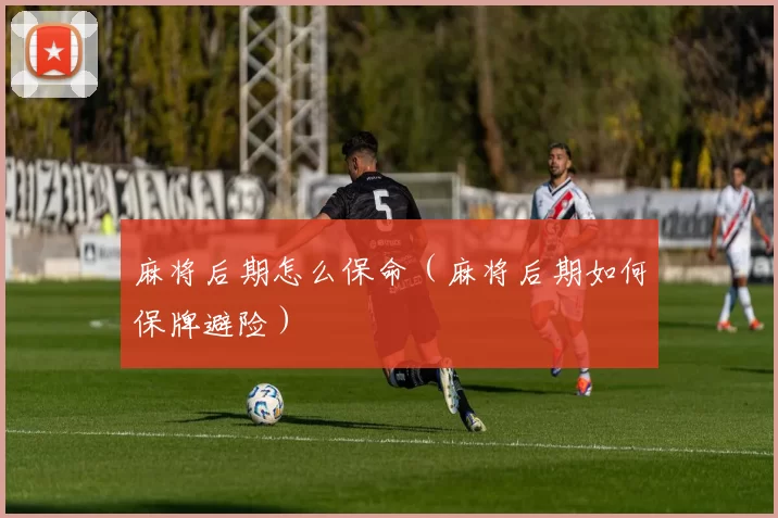 麻将后期怎么保命（麻将后期如何保牌避险）