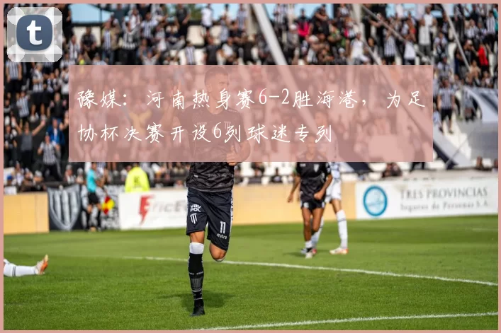 豫媒：河南热身赛6-2胜海港，为足协杯决赛开设6列球迷专列