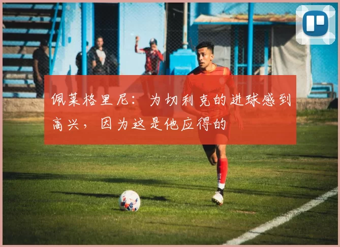 佩莱格里尼：为切利克的进球感到高兴，因为这是他应得的