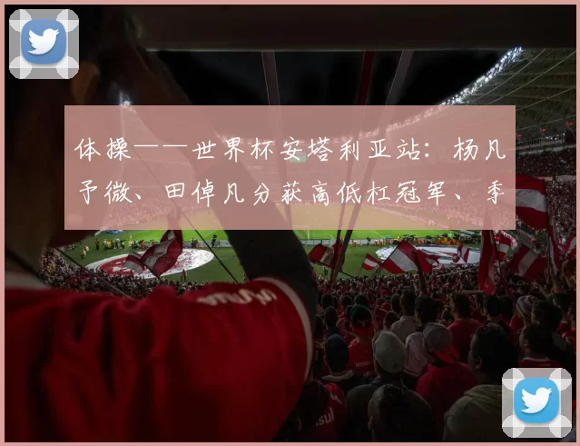 体操——世界杯安塔利亚站：杨凡予微、田倬凡分获高低杠冠军、季军