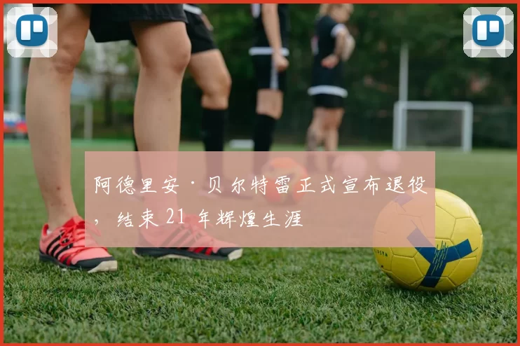 阿德里安·贝尔特雷正式宣布退役，结束 21 年辉煌生涯