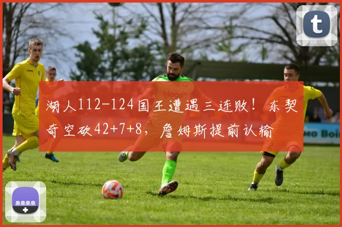 湖人112-124国王遭遇三连败！东契奇空砍42+7+8，詹姆斯提前认输