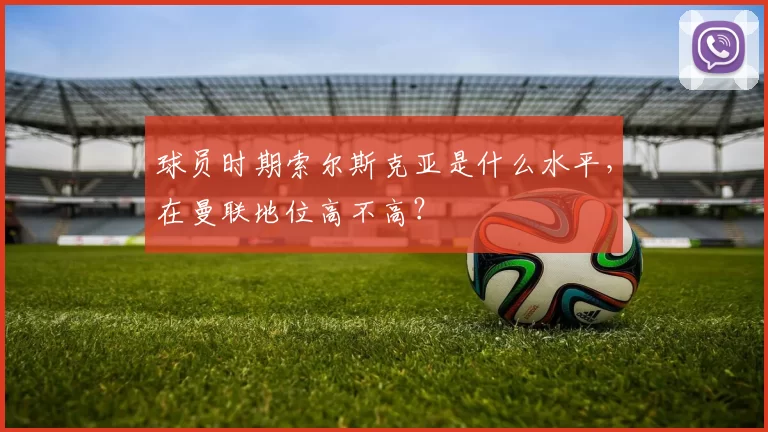 球员时期索尔斯克亚是什么水平，在曼联地位高不高？