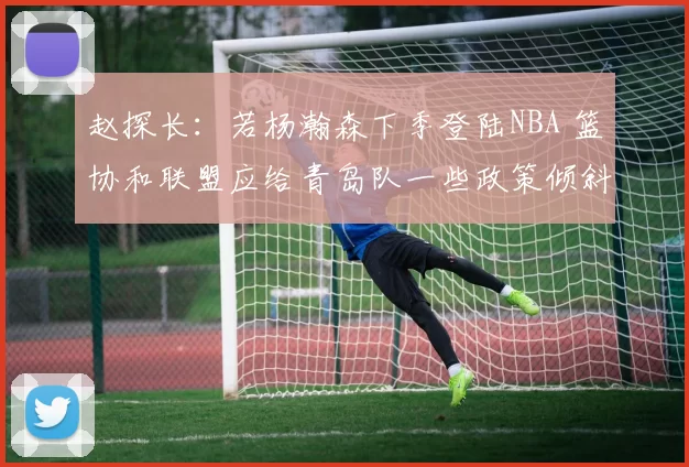 赵探长：若杨瀚森下季登陆NBA 篮协和联盟应给青岛队一些政策倾斜