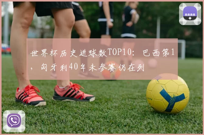 世界杯历史进球数TOP10：巴西第1，匈牙利40年未参赛仍在列