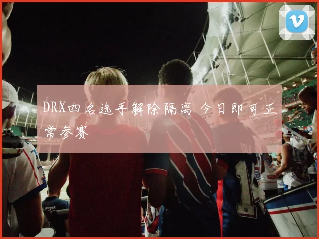 DRX四名选手解除隔离 今日即可正常参赛