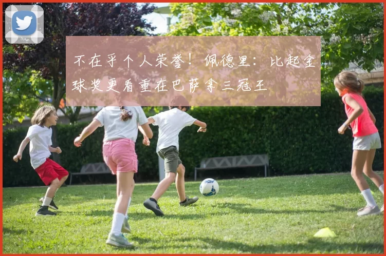 不在乎个人荣誉！佩德里：比起金球奖更看重在巴萨拿三冠王