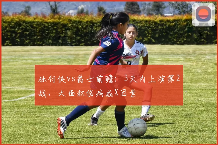 独行侠vs爵士前瞻：3天内上演第2战，大面积伤病成X因素